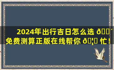2024年出行吉日怎么选 🌴 免费测算正版在线帮你 🦍 忙！